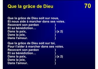 70Que la grâce de Dieu
Que la grâce de Dieu soit sur nous,
Et nous aide à marcher dans ses voies.
Recevant son pardon )
Et sa bénédiction… )
Dans la paix, ) (x 2)
Dans la joie, )
Dans l'amour. )
Que la grâce de Dieu soit sur toi,
Pour t’aider à marcher dans ses voies.
Recevant son pardon )
Et sa bénédiction… )
Dans la paix, ) (x 2)
Dans la joie, )
Dans l'amour. )
 