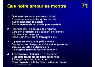 71Que notre amour se montre
1. Que notre amour se montre en vérité,
Et plus encore en actes qu’en paroles,
Ayant, Seigneur, ta charité
Pour son modèle et ta croix pour symbole.
2. Heureux celui qui tourne ses regards
Vers son prochain, en s’oubliant soi-même !
Il trouvera sa pleine part
Dans le bonheur de ce frère qu’il aime.
3. Il gagne en joie autant qu’il a donné
Ses soins, son temps, ses biens et sa personne.
Comme un soleil, il doit brûler ;
Il n’est plus rien si le feu n’en rayonne.
4. Accorde-nous, Seigneur, un tel amour !
Il vient de toi, de toi qui nous pardonnes.
S’il règne en nous, à notre tour
Nous répandrons le bonheur qu’il nous donne.
© Cantate Domino, Lausanne CH
 