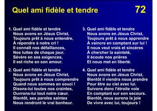 72Quel ami fidèle et tendre
1. Quel ami fidèle et tendre
Nous avons en Jésus Christ,
Toujours prêt à nous entendre,
À répondre à notre cri !
Il connaît nos défaillances,
Nos luttes de chaque jour.
Sévère en ses exigences,
Il est riche en son amour.
2. Quel ami fidèle et tendre
Nous avons en Jésus Christ,
Toujours prêt à nous comprendre
Quand nous sommes en souci !
Disons-lui toutes nos craintes,
Ouvrons-lui tout notre cœur.
Bientôt, ses paroles saintes
Nous rendront le vrai bonheur.
3. Quel ami fidèle et tendre
Nous avons en Jésus Christ,
Toujours prêt à nous apprendre
À vaincre en comptant sur lui !
Il nous veut vrais et sincères
À chercher la sainteté,
Il écoute nos prières
Et nous met en liberté.
4. Quel ami fidèle et tendre
Nous avons en Jésus Christ,
Bientôt il viendra nous prendre
Pour être au ciel avec lui.
Suivons donc l'étroite voie
En comptant sur son secours.
Bientôt, nous aurons la joie
De vivre avec lui, toujours !
 