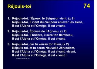 74Réjouis-toi
1. Réjouis-toi, l’Époux, le Seigneur vient, (x 2)
Réjouis-toi, il vient du ciel pour enlever les siens,
Il est l’Alpha et l’Oméga, il est vivant.
2. Réjouis-toi, Épouse de l’Agneau, (x 2)
Réjouis-toi, il brillera, il sera ton flambeau,
Il est l’Alpha et l’Oméga, il est vivant.
3. Réjouis-toi, car tu verras ton Dieu, (x 2)
Réjouis-toi, et tu seras Nouvelle Jérusalem,
Il est l’Alpha et l’Oméga, il est vivant, vivant,
Il est l’Alpha et l’Oméga, il est vivant !
© Serious Music UK Ltd
 
