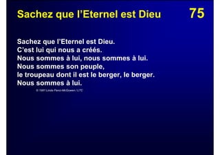 75Sachez que l’Eternel est Dieu
Sachez que l’Eternel est Dieu.
C’est lui qui nous a créés.
Nous sommes à lui, nous sommes à lui.
Nous sommes son peuple,
le troupeau dont il est le berger, le berger.
Nous sommes à lui.
© 1981 Linda Panci-McGowen / LTC
 