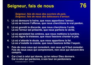76Seigneur, fais de nous
Seigneur, fais de nous des ouvriers de paix,
Seigneur, fais de nous des bâtisseurs d’amour.
1. Là où demeure la haine, que nous apportions l’amour.
Là où se trouve l’offense, que nous cherchions le vrai pardon.
2. Là où grandit la discorde, que nous cherchions l’unité.
Là où l’erreur est présente, que nous parlions la vérité.
3. Là où persistent les ombres, que nous mettions la lumière.
Là où règne la tristesse, que nous fassions chanter la joie.
4. Là où s’attarde le doute, que nous apportions la foi.
Là où s’installe la crainte, que nous fassions briller l’espoir.
5. Fais de nous ceux qui consolent, non ceux qu’il faut consoler.
Fais de nous ceux qui comprennent, non ceux qui doivent être
compris.
6. Car c’est à celui qui donne, qu’en retour Dieu donnera.
Car à celui qui pardonne, à son tour on pardonnera.
© Autorisation SECLI n° 2015013
 
