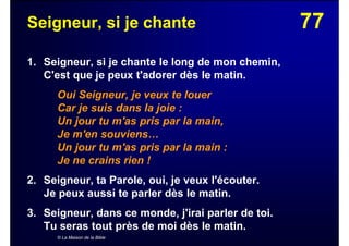 77Seigneur, si je chante
1. Seigneur, si je chante le long de mon chemin,
C'est que je peux t'adorer dès le matin.
Oui Seigneur, je veux te louer
Car je suis dans la joie :
Un jour tu m'as pris par la main,
Je m'en souviens…
Un jour tu m'as pris par la main :
Je ne crains rien !
2. Seigneur, ta Parole, oui, je veux l'écouter.
Je peux aussi te parler dès le matin.
3. Seigneur, dans ce monde, j'irai parler de toi.
Tu seras tout près de moi dès le matin.
© La Maison de la Bible
 