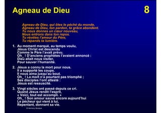 8Agneau de Dieu
Agneau de Dieu, qui ôtes le péché du monde,
Agneau de Dieu, ton pardon, ta grâce abondent.
Tu nous donnes un cœur nouveau,
Nous entrons dans ton repos.
Tu révèles l’amour du Père,
Tu répands ta lumière.
1. Au moment marqué, au temps voulu,
Jésus Christ est descendu
Comme le Père l’avait prévu.
Oh_ ! D’anciens prophètes l’avaient annoncé :
Dieu allait nous visiter,
Pour sauver l’humanité.
2. Jésus a connu la mort pour nous.
Il a supporté les coups.
Il nous aima jusqu’au bout.
Oh_ ! La mort n’a pourtant pas triomphé ;
Ses disciples l’ont attesté :
Jésus est ressuscité.
3. Vingt siècles ont passé depuis ce cri.
Quand Jésus rendit l’esprit,
« Voici, tout est accompli. »
Oh_ ! Son amour sauve encore aujourd’hui
Le pécheur qui vient à lui,
Repentant, donnant sa vie.
© Harmony Musique
 