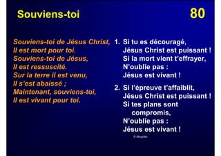 80Souviens-toi
Souviens-toi de Jésus Christ,
Il est mort pour toi.
Souviens-toi de Jésus,
Il est ressuscité.
Sur la terre il est venu,
Il s’est abaissé ;
Maintenant, souviens-toi,
Il est vivant pour toi.
1. Si tu es découragé,
Jésus Christ est puissant !
Si la mort vient t’effrayer,
N’oublie pas :
Jésus est vivant !
2. Si l’épreuve t’affaiblit,
Jésus Christ est puissant !
Si tes plans sont
compromis,
N’oublie pas :
Jésus est vivant !
© Musyfée
 
