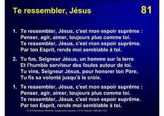 81Te ressembler, Jésus
1. Te ressembler, Jésus, c'est mon espoir suprême :
Penser, agir, aimer, toujours plus comme toi.
Te ressembler, Jésus, c'est mon espoir suprême.
Par ton Esprit, rends moi semblable à toi.
2. Tu fus, Seigneur Jésus, un homme sur la terre
Et l'humble serviteur des foules autour de toi.
Tu vins, Seigneur Jésus, pour honorer ton Père,
Tu fis sa volonté jusqu'à la croix.
1. Te ressembler, Jésus, c'est mon espoir suprême :
Penser, agir, aimer, toujours plus comme toi.
Te ressembler, Jésus, c'est mon espoir suprême.
Par ton Esprit, rends moi semblable à toi.
© 1975 Salvationist Publishing / Songsolutions Copycare / LTC © Traduction 1986 JEM / LTC
 