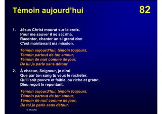 82Témoin aujourd’hui
1. Jésus Christ mourut sur la croix.
Pour me sauver il se sacrifia.
Raconter, chanter un si grand don
C'est maintenant ma mission.
Témoin aujourd'hui, témoin toujours,
Témoin partout de ton amour,
Témoin de nuit comme de jour,
De lui je parle sans détour.
2. À chacun, Seigneur, je dirai
Que par ton sang tu veux le racheter.
Qu'il soit pauvre et faible, ou riche et grand,
Dieu reçoit le repentant.
Témoin aujourd'hui, témoin toujours,
Témoin partout de ton amour,
Témoin de nuit comme de jour,
De toi je parle sans détour.
© Musyfée
 