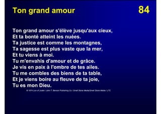 84Ton grand amour
Ton grand amour s'élève jusqu'aux cieux,
Et ta bonté atteint les nuées.
Ta justice est comme les montagnes,
Ta sagesse est plus vaste que la mer,
Et tu viens à moi.
Tu m'envahis d'amour et de grâce.
Je vis en paix à l'ombre de tes ailes.
Tu me combles des biens de ta table,
Et je viens boire au fleuve de ta joie,
Tu es mon Dieu.
© 1974 Lion of Judah / John T. Benson Publishing Co / Small Stone Media/Small Stone Media / LTC
 