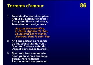 86Torrents d’amour
1. Torrents d'amour et de grâce,
Amour du Sauveur en croix !
À ce grand fleuve qui passe,
Je m'abandonne et je crois.
Je crois à ton sacrifice,
Ô Jésus, Agneau de Dieu,
Et, couvert par ta justice,
J'entrerai dans le saint lieu.
2. Ah ! que partout se répande
Ce fleuve à la grande voix ;
Que tout l'univers entende
L'appel qui vient de la croix !
3. Que toute âme condamnée,
Pour qui tu versas ton sang,
Soit au Père ramenée
Par ton amour tout-puissant.
 