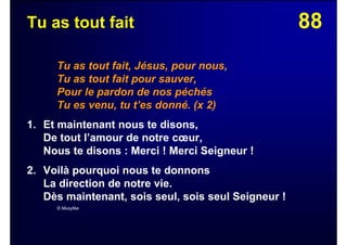 88Tu as tout fait
Tu as tout fait, Jésus, pour nous,
Tu as tout fait pour sauver,
Pour le pardon de nos péchés
Tu es venu, tu t’es donné. (x 2)
1. Et maintenant nous te disons,
De tout l’amour de notre cœur,
Nous te disons : Merci ! Merci Seigneur !
2. Voilà pourquoi nous te donnons
La direction de notre vie.
Dès maintenant, sois seul, sois seul Seigneur !
© Musyfée
 