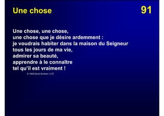 91Une chose
Une chose, une chose,
une chose que je désire ardemment :
je voudrais habiter dans la maison du Seigneur
tous les jours de ma vie,
admirer sa beauté,
apprendre à le connaître
tel qu’il est vraiment !
© 1994 David Durham / LTC
 
