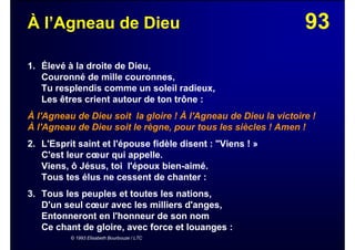 93À l’Agneau de Dieu
1. Élevé à la droite de Dieu,
Couronné de mille couronnes,
Tu resplendis comme un soleil radieux,
Les êtres crient autour de ton trône :
À l'Agneau de Dieu soit la gloire ! À l'Agneau de Dieu la victoire !
À l'Agneau de Dieu soit le règne, pour tous les siècles ! Amen !
2. L'Esprit saint et l'épouse fidèle disent : "Viens ! »
C'est leur cœur qui appelle.
Viens, ô Jésus, toi l'époux bien-aimé.
Tous tes élus ne cessent de chanter :
3. Tous les peuples et toutes les nations,
D'un seul cœur avec les milliers d'anges,
Entonneront en l'honneur de son nom
Ce chant de gloire, avec force et louanges :
© 1993 Elisabeth Bourbouze / LTC
 