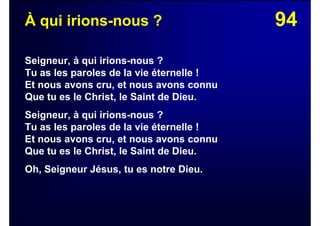 94À qui irions-nous ?
Seigneur, à qui irions-nous ?
Tu as les paroles de la vie éternelle !
Et nous avons cru, et nous avons connu
Que tu es le Christ, le Saint de Dieu.
Seigneur, à qui irions-nous ?
Tu as les paroles de la vie éternelle !
Et nous avons cru, et nous avons connu
Que tu es le Christ, le Saint de Dieu.
Oh, Seigneur Jésus, tu es notre Dieu.
 