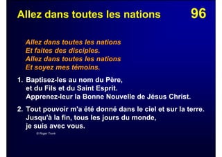 96Allez dans toutes les nations
Allez dans toutes les nations
Et faites des disciples.
Allez dans toutes les nations
Et soyez mes témoins.
1. Baptisez-les au nom du Père,
et du Fils et du Saint Esprit.
Apprenez-leur la Bonne Nouvelle de Jésus Christ.
2. Tout pouvoir m'a été donné dans le ciel et sur la terre.
Jusqu'à la fin, tous les jours du monde,
je suis avec vous.
© Roger Trunk
 