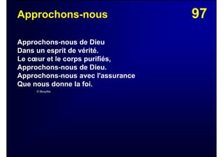 97Approchons-nous
Approchons-nous de Dieu
Dans un esprit de vérité.
Le cœur et le corps purifiés,
Approchons-nous de Dieu.
Approchons-nous avec l'assurance
Que nous donne la foi.
© Musyfée
 