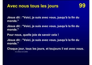 99Avec nous tous les jours
Jésus dit : "Voici, je suis avec vous, jusqu'à la fin du
monde."
Jésus dit : "Voici, je suis avec vous, jusqu'à la fin du
monde."
Pour nous, quelle joie de savoir cela !
Jésus dit : "Voici, je suis avec vous, jusqu'à la fin du
monde."
Chaque jour, tous les jours, et toujours il est avec nous.
© La Maison de la Bible
 