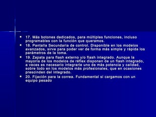    17. Más botones dedicados, para múltiples funciones, incluso
    programables con la función que queramos.
   18. Pantalla Secundaria de control. Disponible en los modelos
    avanzados, sirve para poder ver de forma más simple y rápida los
    parámetros de la toma.
   19. Zapata para flash externo y/o flash integrado. Aunque la
    mayoría de los modelos de réflex disponen de un flash integrado,
    a veces es necesario integrarle uno de más potencia y calidad,
    sobre todo en los modelos más profesionales, que en ocasiones
    prescinden del integrado.
   20. Fijación para la correa. Fundamental si cargamos con un
    equipo pesado
 