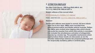 7. STRETCH REFLEX
Dev Med Child Neurol. 1986 Aug;28(4):440-9. doi:
10.1111/j.1469-8749.1986.tb14281.x.
Stretch reflexes of the normal infant
B M Myklebust, G L Gottlieb, G C Agarwal
PMID: 2944785 DOI: 10.1111/j.1469-8749.1986.tb14281.x
Abstract
Tendon-jerk reflexes were tested in normal, full term infants
aged one to four days. EMGs were recorded from
gastrocnemius-soleus and tibialis anterior muscles. Reflex-
like EMGs were evoked when tapping sites which should
not excite the muscles from which that activity is recorded--
this included the simultaneous activation of antagonistic
muscles by a tendon tap. The possible mechanisms which
could produce these results are discussed, as are the
possible relationships between the proposed pathways and
the reciprocally excitatory paths in cerebral palsy.
 
