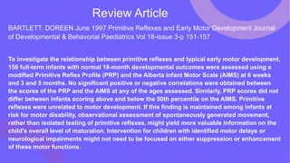 Review Article
BARTLETT, DOREEN June 1997 Primitive Reflexes and Early Motor Development Journal
of Developmental & Behavorial Paediatrics Vol 18-issue 3-p 151-157
To investigate the relationship between primitive reflexes and typical early motor development,
156 full-term infants with normal 18-month developmental outcomes were assessed using a
modified Primitive Reflex Profile (PRP) and the Alberta Infant Motor Scale (AIMS) at 6 weeks
and 3 and 5 months. No significant positive or negative correlations were obtained between
the scores of the PRP and the AIMS at any of the ages assessed. Similarly, PRP scores did not
differ between infants scoring above and below the 50th percentile on the AIMS. Primitive
reflexes were unrelated to motor development. If this finding is maintained among infants at
risk for motor disability, observational assessment of spontaneously generated movement,
rather than isolated testing of primitive reflexes, might yield more valuable information on the
child's overall level of maturation. Intervention for children with identified motor delays or
neurological impairments might not need to be focused on either suppression or enhancement
of these motor functions.
 