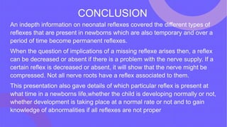 CONCLUSION
An indepth information on neonatal reflexes covered the different types of
reflexes that are present in newborns which are also temporary and over a
period of time become permanent reflexes.
When the question of implications of a missing reflexe arises then, a reflex
can be decreased or absent if there is a problem with the nerve supply. If a
certain reflex is decreased or absent, it will show that the nerve might be
compressed. Not all nerve roots have a reflex associated to them.
This presentation also gave details of which particular reflex is present at
what time in a newborns life,whether the child is developing normally or not,
whether development is taking place at a normal rate or not and to gain
knowledge of abnormalities if all reflexes are not proper
 