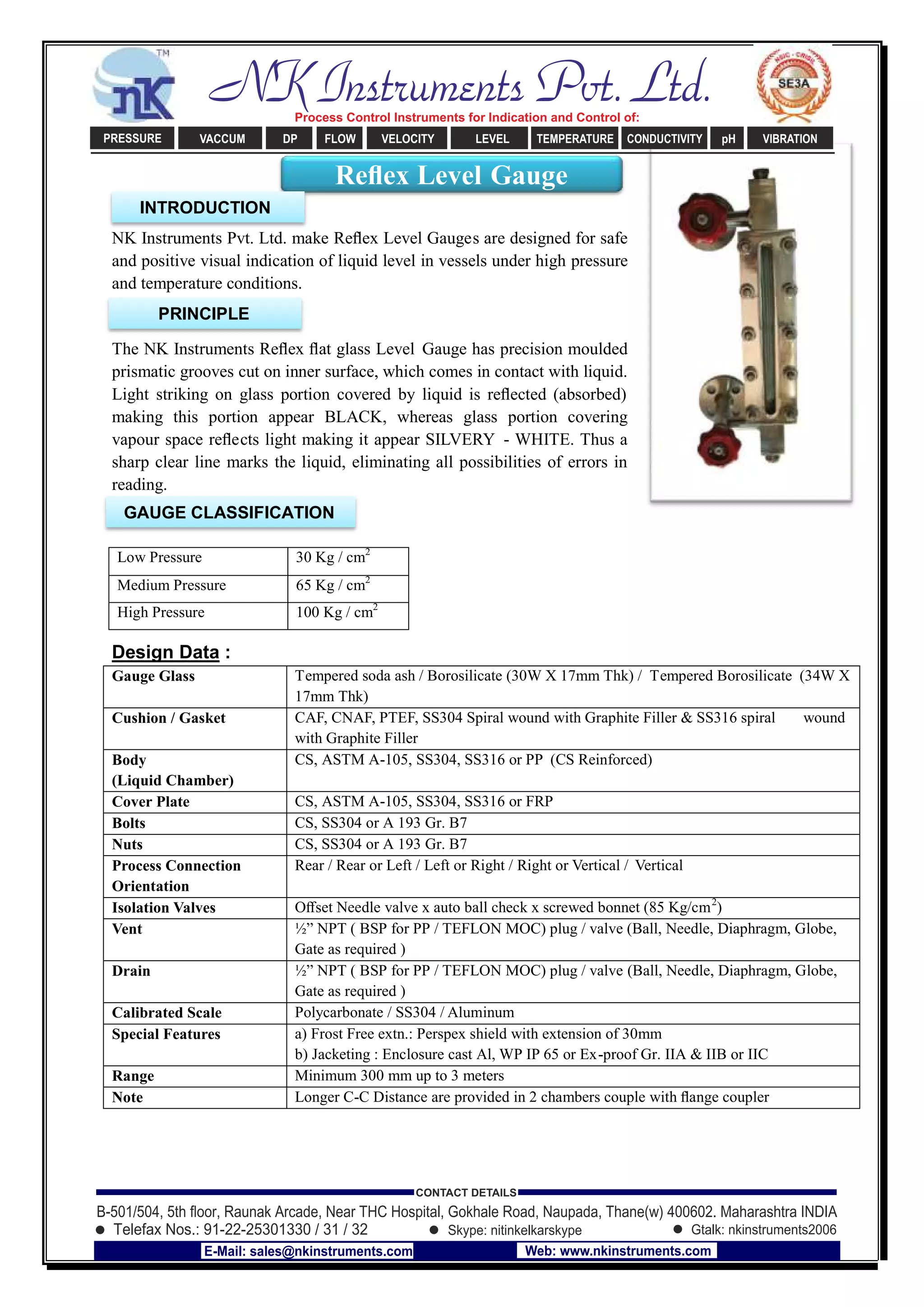 NK Instruments Pvt. Ltd. make Reﬂex Level Gauges are designed for safe
and positive visual indication of liquid level in vessels under high pressure
and temperature conditions.
The NK Instruments Reﬂex ﬂat glass Level Gauge has precision moulded
prismatic grooves cut on inner surface, which comes in contact with liquid.
Light striking on glass portion covered by liquid is reﬂected (absorbed)
making this portion appear BLACK, whereas glass portion covering
vapour space reﬂects light making it appear SILVERY - WHITE. Thus a
sharp clear line marks the liquid, eliminating all possibilities of errors in
reading.
Design Data :
Gauge Glass Tempered soda ash / Borosilicate (30W X 17mm Thk) / Tempered Borosilicate (34W X
17mm Thk)
Cushion / Gasket CAF, CNAF, PTEF, SS304 Spiral wound with Graphite Filler & SS316 spiral wound
with Graphite Filler
Body
(Liquid Chamber)
CS, ASTM A-105, SS304, SS316 or PP (CS Reinforced)
Cover Plate CS, ASTM A-105, SS304, SS316 or FRP
Bolts CS, SS304 or A 193 Gr. B7
Nuts CS, SS304 or A 193 Gr. B7
Process Connection
Orientation
Rear / Rear or Left / Left or Right / Right or Vertical / Vertical
Isolation Valves Oﬀset Needle valve x auto ball check x screwed bonnet (85 Kg/cm2
)
Vent ½” NPT ( BSP for PP / TEFLON MOC) plug / valve (Ball, Needle, Diaphragm, Globe,
Gate as required )
Drain ½” NPT ( BSP for PP / TEFLON MOC) plug / valve (Ball, Needle, Diaphragm, Globe,
Gate as required )
Calibrated Scale Polycarbonate / SS304 / Aluminum
Special Features a) Frost Free extn.: Perspex shield with extension of 30mm
b) Jacketing : Enclosure cast Al, WP IP 65 or Ex-proof Gr. IIA & IIB or IIC
Range Minimum 300 mm up to 3 meters
Note Longer C-C Distance are provided in 2 chambers couple with ﬂange coupler
Low Pressure 30 Kg / cm2
Medium Pressure 65 Kg / cm2
High Pressure 100 Kg / cm2
Reﬂex Level Gauge
INTRODUCTION
PRINCIPLE
GAUGE CLASSIFICATION
NK Instruments Pvt. Ltd.Process Control Instruments for Indication and Control of:
PRESSURE VACCUM DP FLOW VELOCITY LEVEL TEMPERATURE CONDUCTIVITY pH VIBRATION
B-501/504, 5th ﬂoor, Raunak Arcade, Near THC Hospital, Gokhale Road, Naupada, Thane(w) 400602. Maharashtra INDIA
Telefax Nos.: 91-22-25301330 / 31 / 32
CONTACT DETAILS
Skype: nitinkelkarskype Gtalk: nkinstruments2006
E-Mail: sales@nkinstruments.com Web: www.nkinstruments.com
 