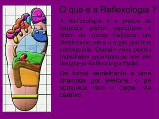 O que é a Reflexologia ?
A Reflexologia é a prática de
estimular pontos específicos e
obter de forma indirecta um
desbloqueio sobre o órgão que lhes
corresponde. Quando estes pontos
trabalhados encontram-se nos pés
designa-se Reflexologia Podal.
De forma semelhante a uma
chamada por telefone, o pé
comunica com o corpo, via
cérebro.
 