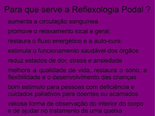 Para que serve a Reflexologia Podal ?
aumenta a circulação sanguínea
promove o relaxamento local e geral;
restaura o fluxo energético e a auto-cura;
estimula o funcionamento saudável dos órgãos
reduz estados de dor, stress e ansiedade
melhora a qualidade de vida, restaura o sono, a
flexibilidade e o desenvolvimento das crianças
bom estimulo para pessoas com deficiência e
cuidados paliativos para doentes ou acamados
valiosa forma de observação do interior do corpo
e de ajudar no tratamento de uma queixa
 