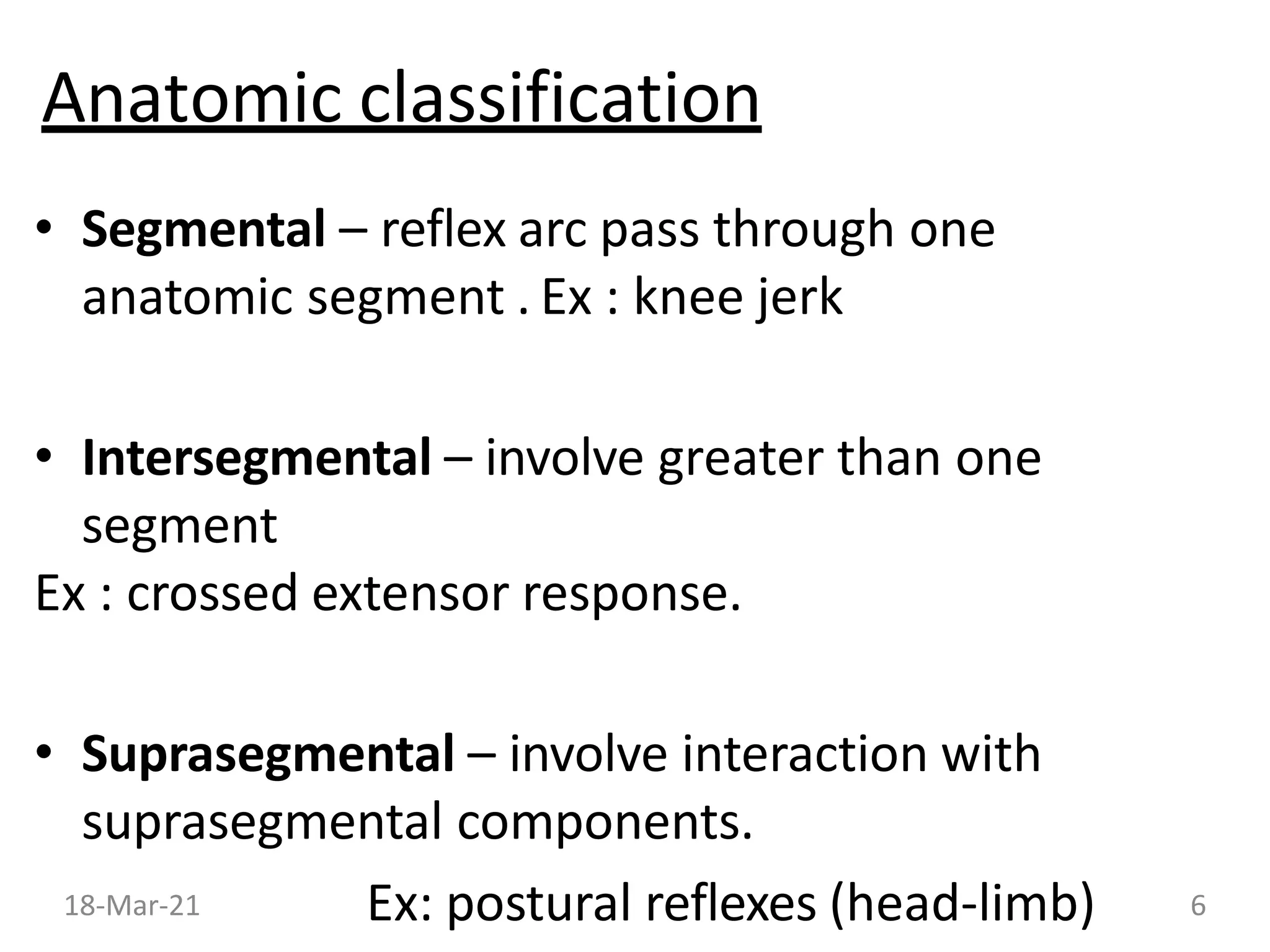 Anatomic classification
• Segmental – reflex arc pass through one
anatomic segment . Ex : knee jerk
• Intersegmental – involve greater than one
segment
Ex : crossed extensor response.
• Suprasegmental – involve interaction with
suprasegmental components.
Ex: postural reflexes (head-limb)
18-Mar-21 6