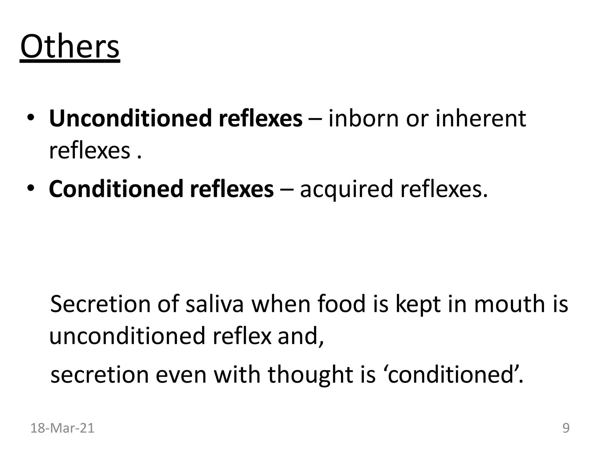 Others
• Unconditioned reflexes – inborn or inherent
reflexes .
• Conditioned reflexes – acquired reflexes.
Secretion of saliva when food is kept in mouth is
unconditioned reflex and,
secretion even with thought is ‘conditioned’.
18-Mar-21 9