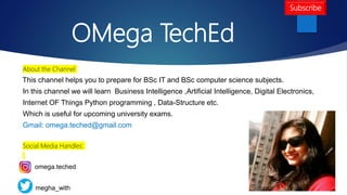 OMega TechEd
About the Channel
This channel helps you to prepare for BSc IT and BSc computer science subjects.
In this channel we will learn Business Intelligence ,Artificial Intelligence, Digital Electronics,
Internet OF Things Python programming , Data-Structure etc.
Which is useful for upcoming university exams.
Gmail: omega.teched@gmail.com
Social Media Handles:
omega.teched
megha_with
Subscribe