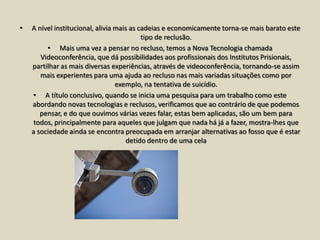 •   A nível institucional, alivia mais as cadeias e economicamente torna-se mais barato este
                                           tipo de reclusão.
         • Mais uma vez a pensar no recluso, temos a Nova Tecnologia chamada
       Videoconferência, que dá possibilidades aos profissionais dos Institutos Prisionais,
    partilhar as mais diversas experiências, através de videoconferência, tornando-se assim
       mais experientes para uma ajuda ao recluso nas mais variadas situações como por
                                  exemplo, na tentativa de suicídio.
    • A título conclusivo, quando se inicia uma pesquisa para um trabalho como este
    abordando novas tecnologias e reclusos, verificamos que ao contrário de que podemos
       pensar, e do que ouvimos várias vezes falar, estas bem aplicadas, são um bem para
    todos, principalmente para aqueles que julgam que nada há já a fazer, mostra-lhes que
    a sociedade ainda se encontra preocupada em arranjar alternativas ao fosso que é estar
                                     detido dentro de uma cela
 