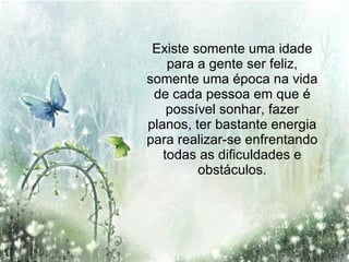 Existe somente uma idade para a gente ser feliz, somente uma época na vida de cada pessoa em que é possível sonhar, fazer planos, ter bastante energia para realizar-se enfrentando todas as dificuldades e obstáculos. 