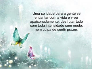 Uma só idade para a gente se encantar com a vida e viver apaixonadamente; desfrutar tudo com toda intensidade sem medo, nem culpa de sentir prazer. 
