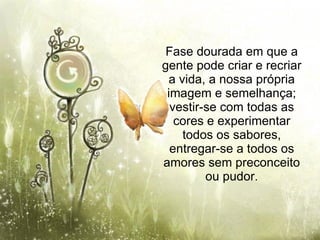 Fase dourada em que a gente pode criar e recriar a vida, a nossa própria imagem e semelhança; vestir-se com todas as cores e experimentar todos os sabores, entregar-se a todos os amores sem preconceito ou pudor. 