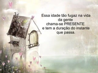 Essa idade tão fugaz na vida da gente  chama-se PRESENTE  e tem a duração do instante que passa. 