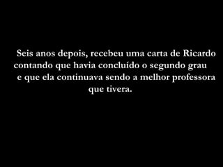 Seis anos depois, recebeu uma carta de Ricardo contando que havia concluído o segundo grau  e que ela continuava sendo a melhor professora que tivera.  