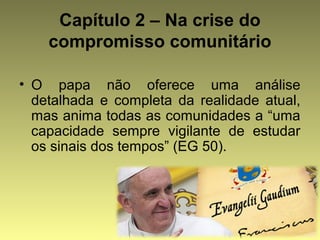 Capítulo 2 – Na crise do 
compromisso comunitário 
• O papa não oferece uma análise 
detalhada e completa da realidade atual, 
mas anima todas as comunidades a “uma 
capacidade sempre vigilante de estudar 
os sinais dos tempos” (EG 50). 
 