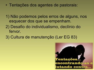 • Tentações dos agentes de pastorais: 
1) Não podemos pelos erros de alguns, nos 
esquecer dos que se empenham. 
2) Desafio do individualismo, declínio do 
fervor. 
3) Cultura de manutenção (Ler EG 83) 
 