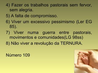 4) Fazer os trabalhos pastorais sem fervor, 
sem alegria. 
5) A falta de compromisso. 
6) Viver um excessivo pessimismo (Ler EG 
85). 
7) Viver numa guerra entre pastorais, 
movimentos e comunidades(LG 98ss) 
8) Não viver a revolução da TERNURA. 
Número 109 
 