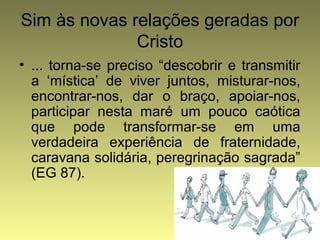 Sim às novas relações geradas por 
Cristo 
• ... torna-se preciso “descobrir e transmitir 
a ‘mística’ de viver juntos, misturar-nos, 
encontrar-nos, dar o braço, apoiar-nos, 
participar nesta maré um pouco caótica 
que pode transformar-se em uma 
verdadeira experiência de fraternidade, 
caravana solidária, peregrinação sagrada” 
(EG 87). 
 