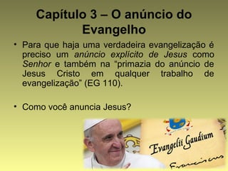 Capítulo 3 – O anúncio do 
Evangelho 
• Para que haja uma verdadeira evangelização é 
preciso um anúncio explícito de Jesus como 
Senhor e também na “primazia do anúncio de 
Jesus Cristo em qualquer trabalho de 
evangelização” (EG 110). 
• Como você anuncia Jesus? 
 