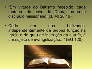 • “Em virtude do Batismo recebido, cada 
membro do povo de Deus, tornou-se 
discípulo missionário (cf. Mt 28,19). 
• Cada um dos batizados, 
independentemente da própria função na 
Igreja e do grau de instrução da sua fé, é 
um sujeito de evangelização...” (EG 120) 
 