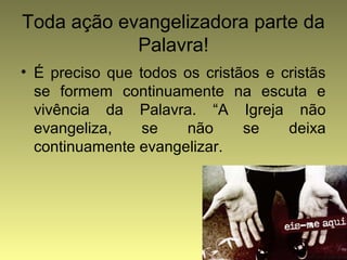 Toda ação evangelizadora parte da 
Palavra! 
• É preciso que todos os cristãos e cristãs 
se formem continuamente na escuta e 
vivência da Palavra. “A Igreja não 
evangeliza, se não se deixa 
continuamente evangelizar. 
 