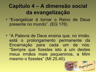 Capítulo 4 – A dimensão social 
da evangelização 
• “Evangelizar é tornar o Reino de Deus 
presente no mundo”. (EG 176) 
• “A Palavra de Deus ensina que, no irmão, 
está o prolongamento permanente da 
Encarnação para cada um de nós: 
“Sempre que fizestes isto a um destes 
meus irmãos mais pequeninos, a Mim 
mesmo o fizestes” (Mt 25,40). 
 