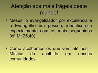 Atenção aos mais frágeis deste 
mundo! 
• “Jesus, o evangelizador por excelência e 
o Evangelho em pessoa, identificou-se 
especialmente com os mais pequeninos 
(cf. Mt 25,40). 
• Como acolhemos os que vem até nós – 
Mística da acolhida em nossas 
comunidades. 
 