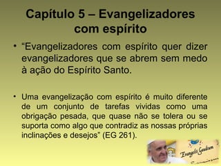 Capítulo 5 – Evangelizadores 
com espírito 
• “Evangelizadores com espírito quer dizer 
evangelizadores que se abrem sem medo 
à ação do Espírito Santo. 
• Uma evangelização com espírito é muito diferente 
de um conjunto de tarefas vividas como uma 
obrigação pesada, que quase não se tolera ou se 
suporta como algo que contradiz as nossas próprias 
inclinações e desejos” (EG 261). 
 