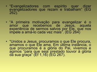 • “Evangelizadores com espírito quer dizer 
evangelizadores que rezam e trabalham” (EG 
262). 
• “A primeira motivação para evangelizar é o 
amor que recebemos de Jesus, aquela 
experiência de sermos salvos por Ele, que nos 
impele a amá-lo cada vez mais”. (EG 264) 
• “Unidos a Jesus, procuramos o que Ele procura, 
amamos o que Ele ama. Em última instância, o 
que procuramos é a glória do Pai, vivemos e 
agimos “para que seja prestado louvor à glória 
da sua graça” (Ef 1,16) (EG 267). 
 