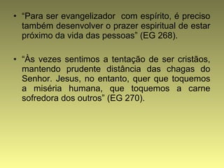 • “Para ser evangelizador com espírito, é preciso 
também desenvolver o prazer espiritual de estar 
próximo da vida das pessoas” (EG 268). 
• “Às vezes sentimos a tentação de ser cristãos, 
mantendo prudente distância das chagas do 
Senhor. Jesus, no entanto, quer que toquemos 
a miséria humana, que toquemos a carne 
sofredora dos outros” (EG 270). 
 