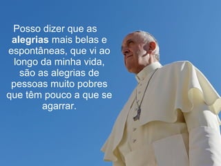 Posso dizer que as 
alegrias mais belas e 
espontâneas, que vi ao 
longo da minha vida, 
são as alegrias de 
pessoas muito pobres 
que têm pouco a que se 
agarrar. 
 