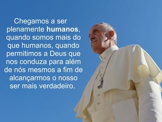 Chegamos a ser 
plenamente humanos, 
quando somos mais do 
que humanos, quando 
permitimos a Deus que 
nos conduza para além 
de nós mesmos a fim de 
alcançarmos o nosso 
ser mais verdadeiro. 
 